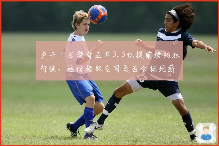 卢卡·东契奇五年3.5亿提前续约独行侠，这份超级合同是否会锁死薪资空间？