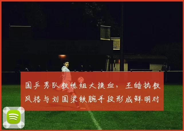 国乒男队教练组大换血,王皓执教风格与刘国梁铁腕手段形成鲜明对比
