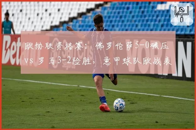 欧协联资格赛：佛罗伦萨5-0碾压 vs 罗马3-2险胜，意甲球队欧战表现分化