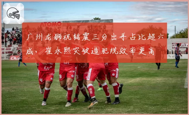 广州龙狮祝铭震三分出手占比超六成，崔永熙突破造犯规效率更高