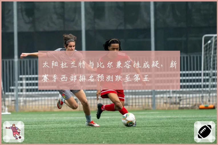 太阳杜兰特与比尔兼容性成疑，新赛季西部排名预测跌至第五