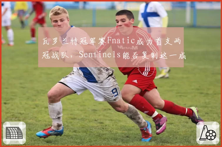 瓦罗兰特冠军赛Fnatic成为首支两冠战队，Sentinels能否复制这一成就？