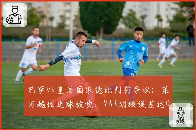 巴萨vs皇马国家德比判罚争议：莱万越位进球被吹，VAR划线误差达0.5米