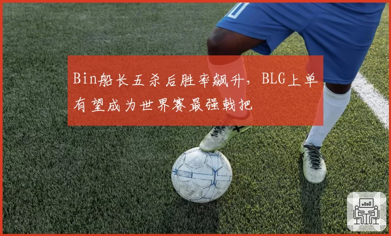 Bin船长五杀后胜率飙升，BLG上单有望成为世界赛最强戟把