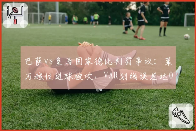 巴萨vs皇马国家德比判罚争议：莱万越位进球被吹，VAR划线误差达0.5米