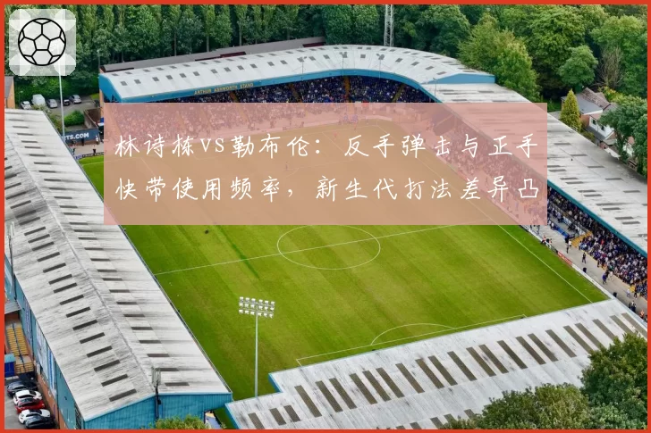 林诗栋vs勒布伦：反手弹击与正手快带使用频率，新生代打法差异凸显