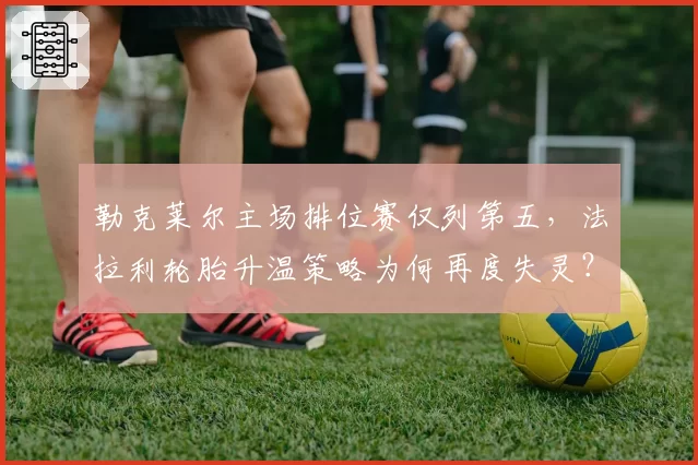 勒克莱尔主场排位赛仅列第五，法拉利轮胎升温策略为何再度失灵？