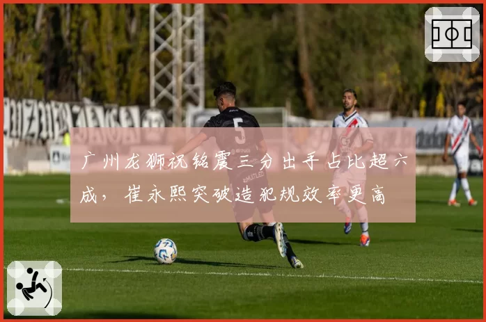 广州龙狮祝铭震三分出手占比超六成，崔永熙突破造犯规效率更高