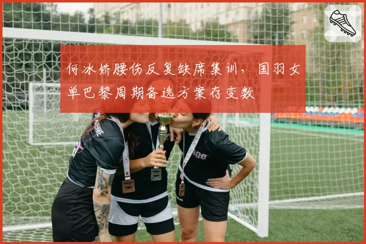 何冰娇腰伤反复缺席集训，国羽女单巴黎周期备选方案存变数