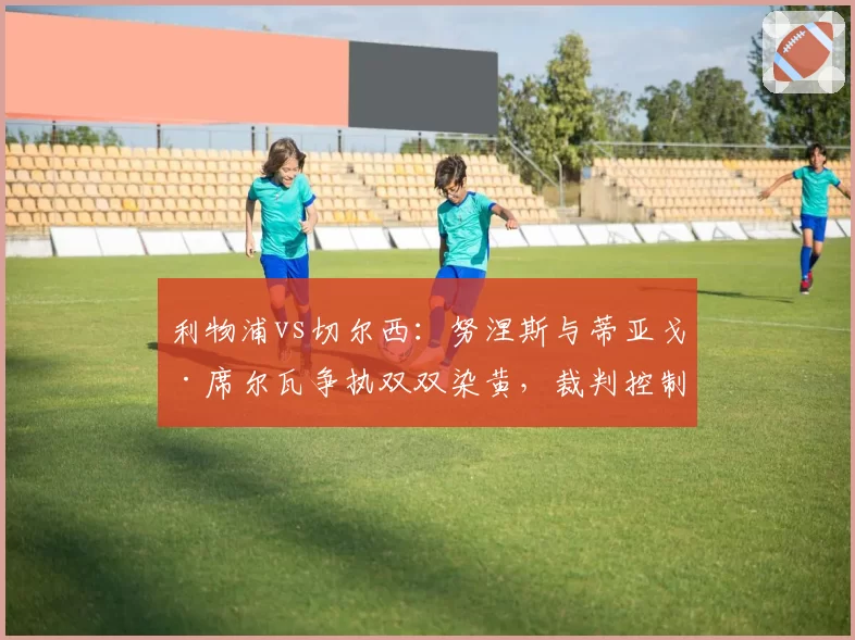 利物浦vs切尔西：努涅斯与蒂亚戈·席尔瓦争执双双染黄，裁判控制场面不力