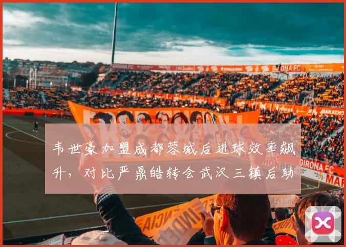 韦世豪加盟成都蓉城后进球效率飙升，对比严鼎皓转会武汉三镇后助攻数锐减