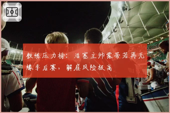 教练压力榜：活塞主帅蒙蒂若再无缘季后赛，解雇风险极高