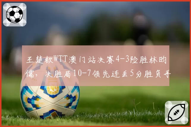 王楚钦WTT澳门站决赛4-3险胜林昀儒，决胜局10-7领先连丢5分胜负手在哪？__br_