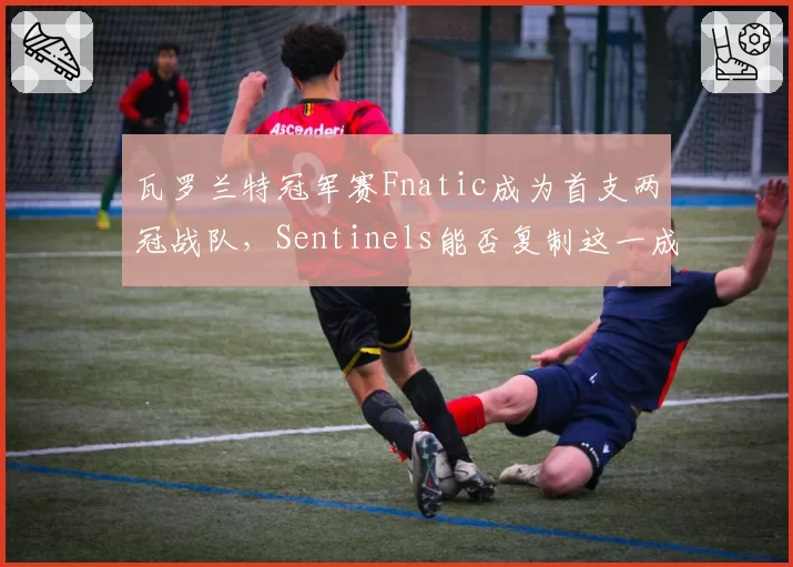 瓦罗兰特冠军赛Fnatic成为首支两冠战队，Sentinels能否复制这一成就？