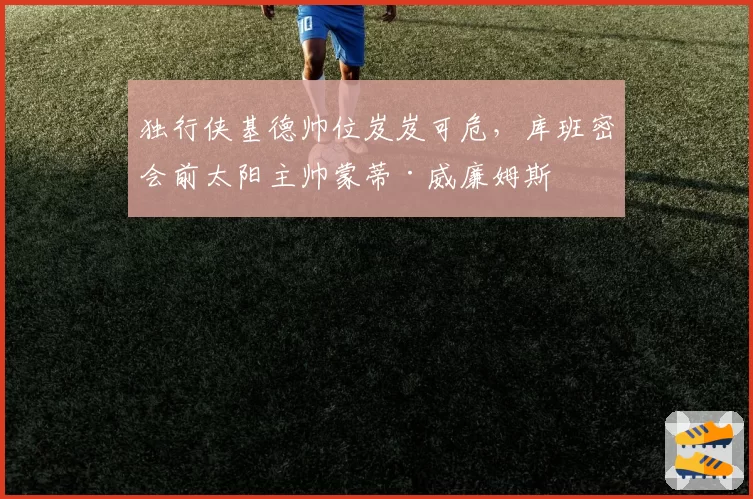 独行侠基德帅位岌岌可危，库班密会前太阳主帅蒙蒂·威廉姆斯