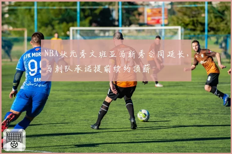 NBA状元秀文班亚马新秀合同延长，马刺队承诺提前续约顶薪