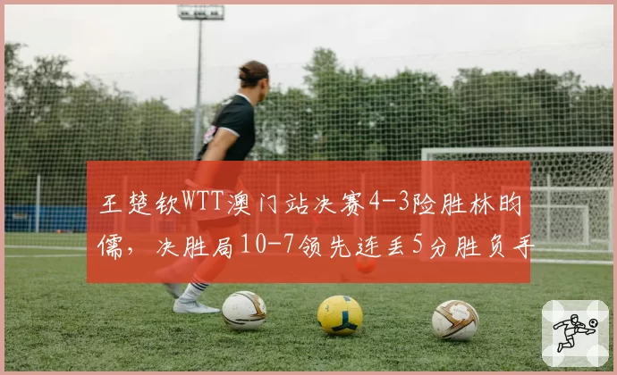 王楚钦WTT澳门站决赛4-3险胜林昀儒，决胜局10-7领先连丢5分胜负手在哪？__br_