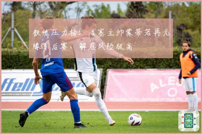 教练压力榜：活塞主帅蒙蒂若再无缘季后赛，解雇风险极高