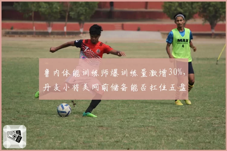 鲁内体能训练师爆训练量激增30%，丹麦小将美网前储备能否扛住五盘？