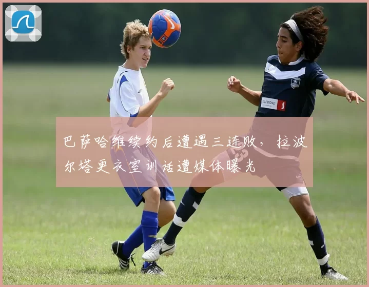 巴萨哈维续约后遭遇三连败，拉波尔塔更衣室训话遭媒体曝光
