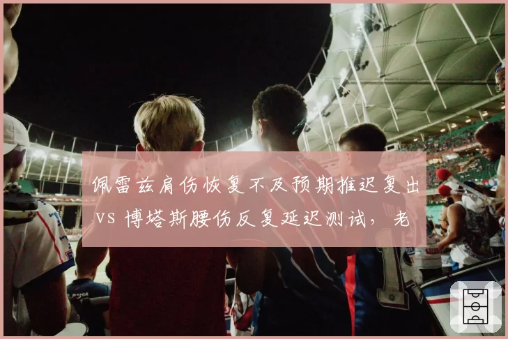 佩雷兹肩伤恢复不及预期推迟复出 vs 博塔斯腰伤反复延迟测试，老将康复计划双双受阻