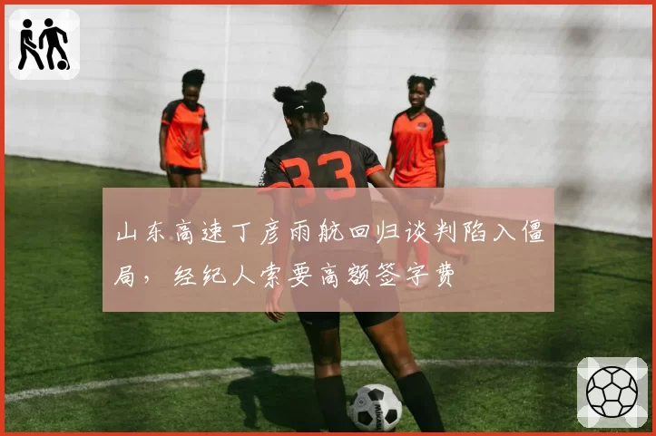 山东高速丁彦雨航回归谈判陷入僵局，经纪人索要高额签字费