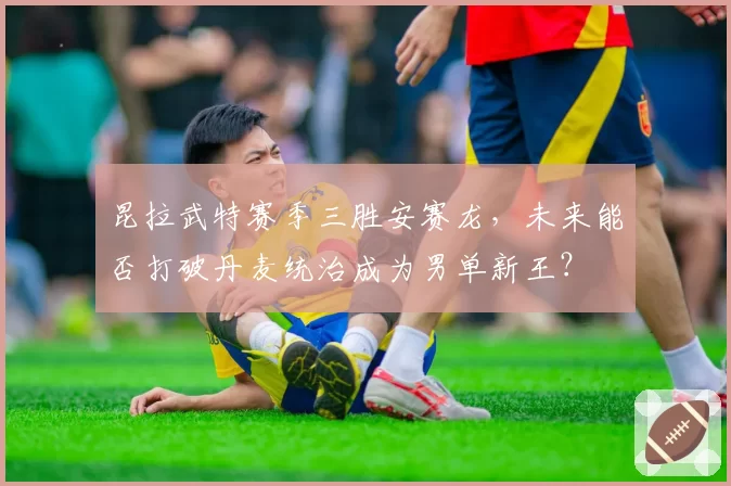 昆拉武特赛季三胜安赛龙，未来能否打破丹麦统治成为男单新王？