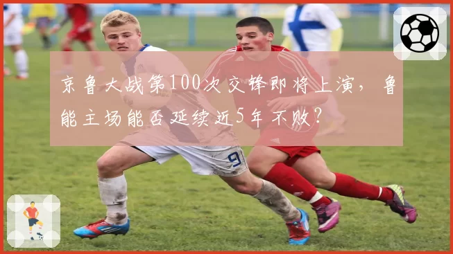 京鲁大战第100次交锋即将上演，鲁能主场能否延续近5年不败？