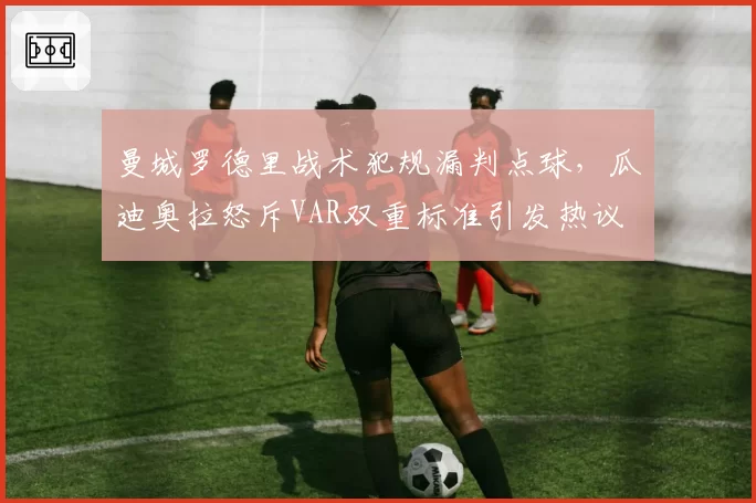 曼城罗德里战术犯规漏判点球，瓜迪奥拉怒斥VAR双重标准引发热议