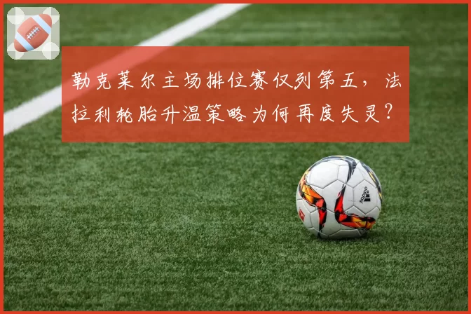 勒克莱尔主场排位赛仅列第五，法拉利轮胎升温策略为何再度失灵？