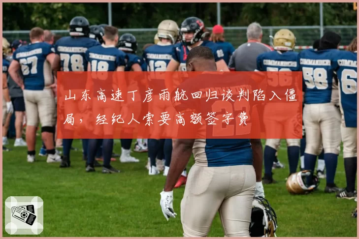 山东高速丁彦雨航回归谈判陷入僵局，经纪人索要高额签字费
