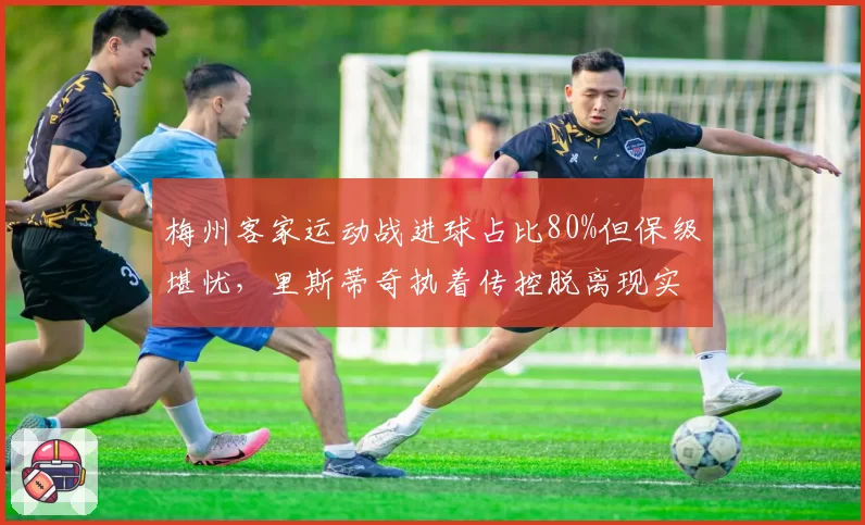 梅州客家运动战进球占比80%但保级堪忧，里斯蒂奇执着传控脱离现实