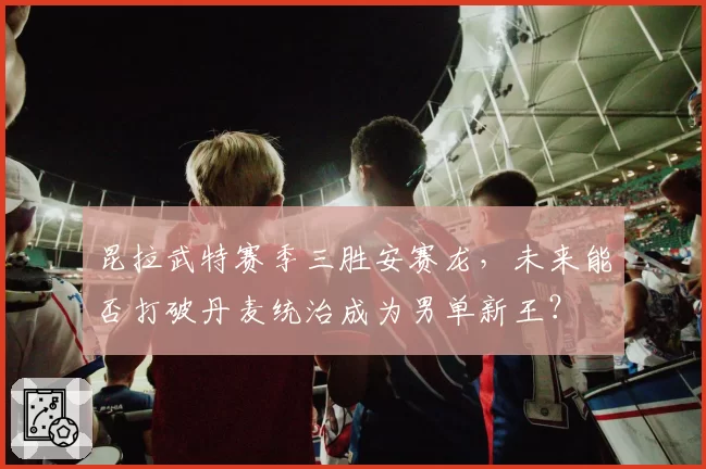 昆拉武特赛季三胜安赛龙，未来能否打破丹麦统治成为男单新王？