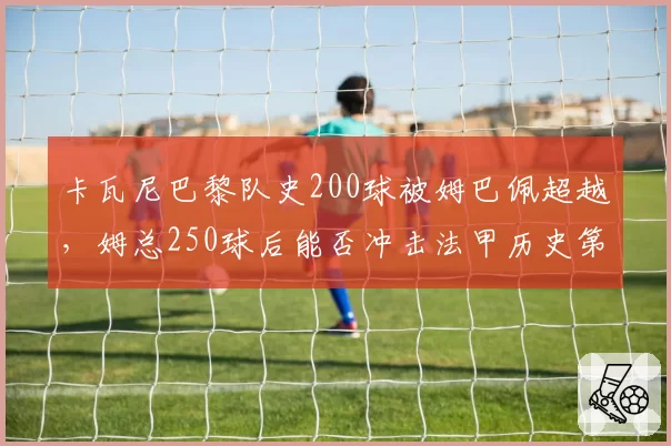 卡瓦尼巴黎队史200球被姆巴佩超越，姆总250球后能否冲击法甲历史第一人？