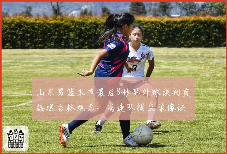 山东男篮末节最后8秒界外球误判直接送吉林绝杀，高速队提交录像证据申请仲裁