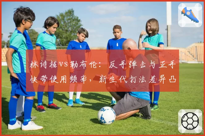林诗栋vs勒布伦：反手弹击与正手快带使用频率，新生代打法差异凸显