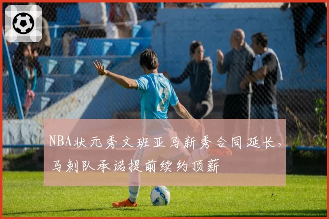 NBA状元秀文班亚马新秀合同延长，马刺队承诺提前续约顶薪