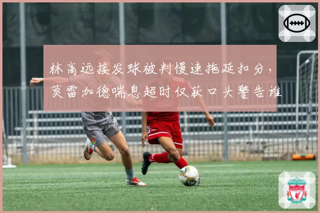 林高远接发球被判慢速拖延扣分,莫雷加德喘息超时仅获口头警告谁在挑战赛事底线?__br_