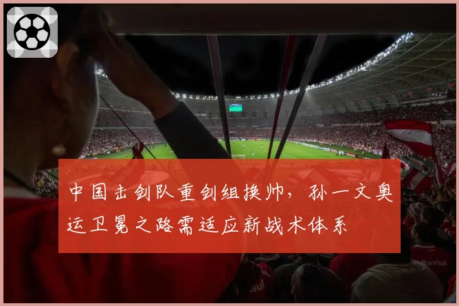 中国击剑队重剑组换帅，孙一文奥运卫冕之路需适应新战术体系
