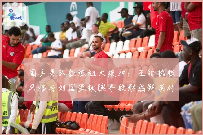国乒男队教练组大换血，王皓执教风格与刘国梁铁腕手段形成鲜明对比