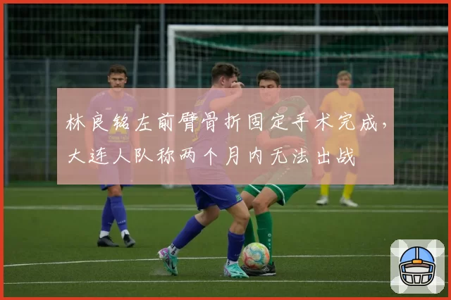 林良铭左前臂骨折固定手术完成，大连人队称两个月内无法出战