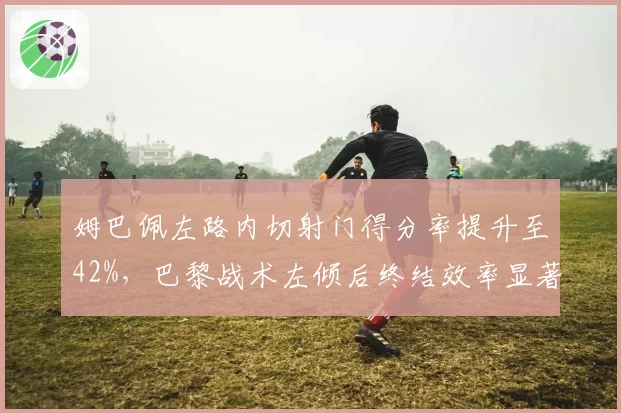 姆巴佩左路内切射门得分率提升至42%，巴黎战术左倾后终结效率显著改善