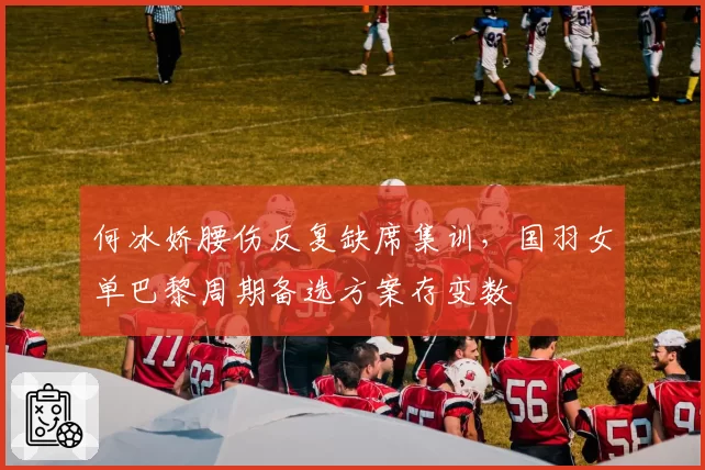 何冰娇腰伤反复缺席集训，国羽女单巴黎周期备选方案存变数