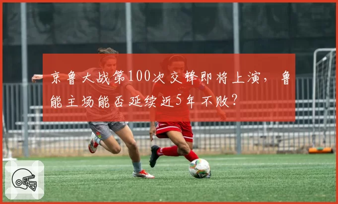 京鲁大战第100次交锋即将上演，鲁能主场能否延续近5年不败？