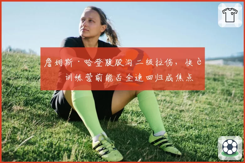 詹姆斯·哈登腹股沟二级拉伤,快船训练营前能否全速回归成焦点