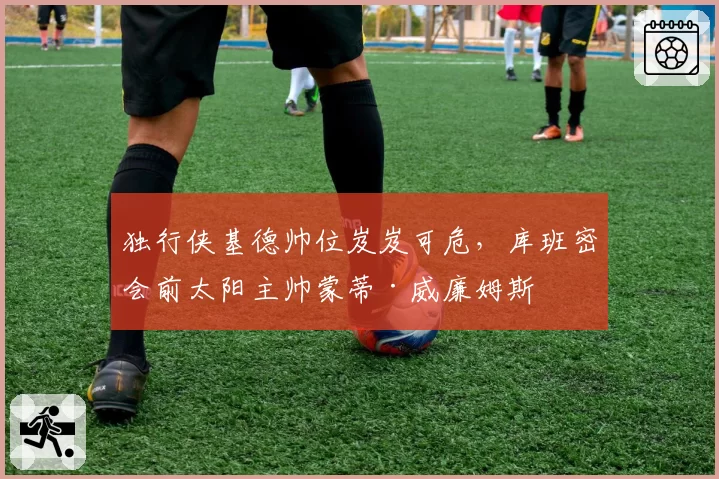 独行侠基德帅位岌岌可危,库班密会前太阳主帅蒙蒂·威廉姆斯