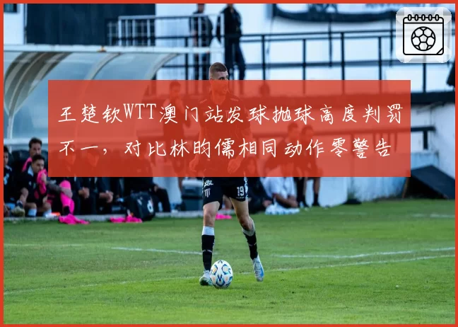王楚钦WTT澳门站发球抛球高度判罚不一，对比林昀儒相同动作零警告